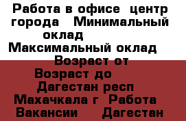 Работа в офисе/ центр города › Минимальный оклад ­ 15 000 › Максимальный оклад ­ 50 000 › Возраст от ­ 27 › Возраст до ­ 68 - Дагестан респ., Махачкала г. Работа » Вакансии   . Дагестан респ.